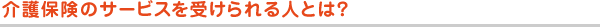 介護保険のサービスを受けられる人とは？