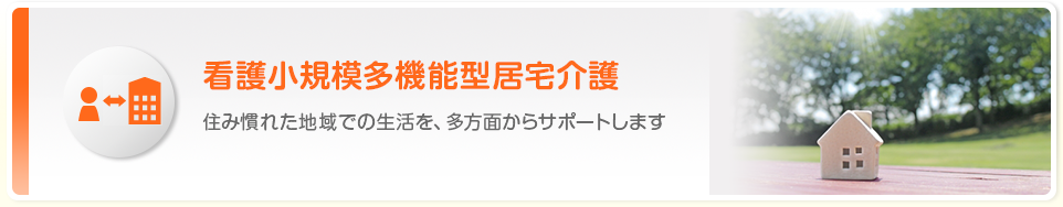 介護小規模多機能型居宅介護 住み慣れた地域での生活を、多方面からサポートします